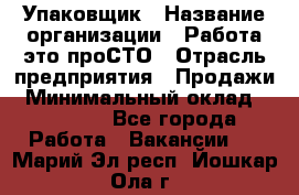 Упаковщик › Название организации ­ Работа-это проСТО › Отрасль предприятия ­ Продажи › Минимальный оклад ­ 23 500 - Все города Работа » Вакансии   . Марий Эл респ.,Йошкар-Ола г.